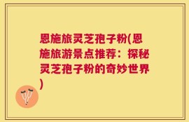 恩施旅灵芝孢子粉(恩施旅游景点推荐：探秘灵芝孢子粉的奇妙世界)