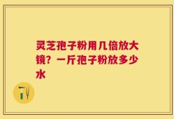 灵芝孢子粉用几倍放大镜？一斤孢子粉放多少水