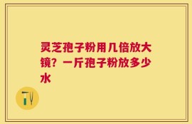灵芝孢子粉用几倍放大镜？一斤孢子粉放多少水