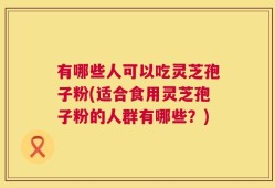 有哪些人可以吃灵芝孢子粉(适合食用灵芝孢子粉的人群有哪些？)