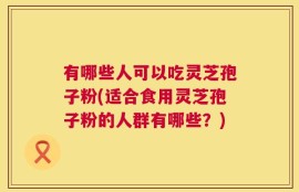 有哪些人可以吃灵芝孢子粉(适合食用灵芝孢子粉的人群有哪些？)