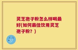 灵芝孢子粉怎么样喝最好(如何最佳饮用灵芝孢子粉？)