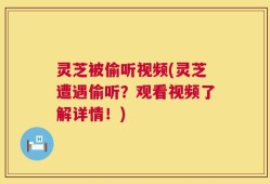 灵芝被偷听视频(灵芝遭遇偷听？观看视频了解详情！)