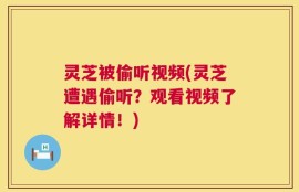 灵芝被偷听视频(灵芝遭遇偷听？观看视频了解详情！)