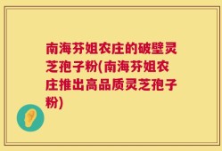 南海芬姐农庄的破壁灵芝孢子粉(南海芬姐农庄推出高品质灵芝孢子粉)