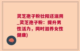 灵芝孢子粉壮阳还滋阴_灵芝孢子粉：提升男性活力，同时滋养女性健康)