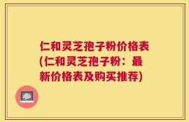 仁和灵芝孢子粉价格表(仁和灵芝孢子粉：最新价格表及购买推荐)