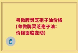 粤微牌灵芝孢子油价格(粤微牌灵芝孢子油：价格面临变动)