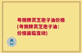 粤微牌灵芝孢子油价格(粤微牌灵芝孢子油：价格面临变动)