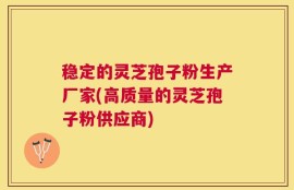 稳定的灵芝孢子粉生产厂家(高质量的灵芝孢子粉供应商)