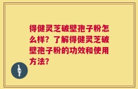 得健灵芝破壁孢子粉怎么样？了解得健灵芝破壁孢子粉的功效和使用方法？