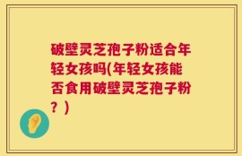 破壁灵芝孢子粉适合年轻女孩吗(年轻女孩能否食用破壁灵芝孢子粉？)