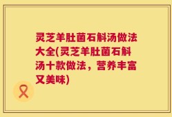 灵芝羊肚菌石斛汤做法大全(灵芝羊肚菌石斛汤十款做法，营养丰富又美味)
