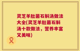 灵芝羊肚菌石斛汤做法大全(灵芝羊肚菌石斛汤十款做法，营养丰富又美味)