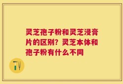 灵芝孢子粉和灵芝浸膏片的区别？灵芝本体和孢子粉有什么不同
