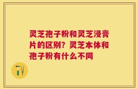灵芝孢子粉和灵芝浸膏片的区别？灵芝本体和孢子粉有什么不同