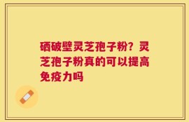硒破壁灵芝孢子粉？灵芝孢子粉真的可以提高免疫力吗