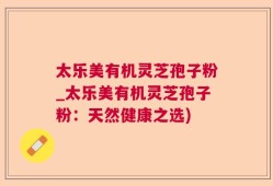 太乐美有机灵芝孢子粉_太乐美有机灵芝孢子粉：天然健康之选)