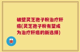 破壁灵芝孢子粉治疗肝癌(灵芝孢子粉有望成为治疗肝癌的新选择)