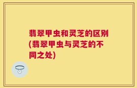 翡翠甲虫和灵芝的区别(翡翠甲虫与灵芝的不同之处)