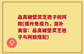 品高破壁灵芝孢子和阿胶(提升免疫力，滋补美容：品高破壁灵芝孢子与阿胶搭配)