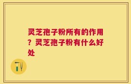 灵芝孢子粉所有的作用？灵芝孢子粉有什么好处