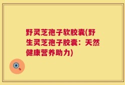 野灵芝孢子软胶囊(野生灵芝孢子胶囊：天然健康营养助力)