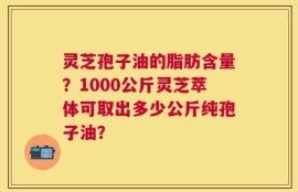 灵芝孢子油的脂肪含量？1000公斤灵芝萃体可取出多少公斤纯孢子油？