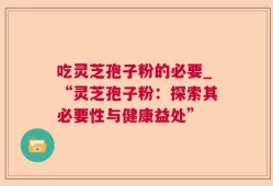吃灵芝孢子粉的必要_“灵芝孢子粉：探索其必要性与健康益处”