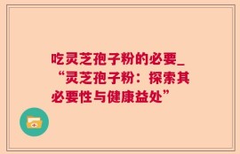 吃灵芝孢子粉的必要_“灵芝孢子粉：探索其必要性与健康益处”