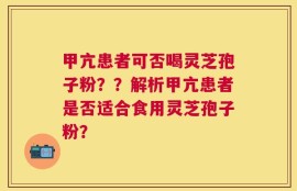 甲亢患者可否喝灵芝孢子粉？？解析甲亢患者是否适合食用灵芝孢子粉？