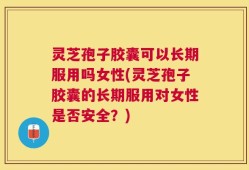 灵芝孢子胶囊可以长期服用吗女性(灵芝孢子胶囊的长期服用对女性是否安全？)