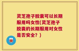 灵芝孢子胶囊可以长期服用吗女性(灵芝孢子胶囊的长期服用对女性是否安全？)