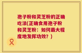 孢子粉和灵芝粉的正确吃法(正确食用孢子粉和灵芝粉：如何最大程度地发挥功效？)
