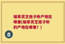 瑞草灵芝孢子粉产地在哪里(瑞草灵芝孢子粉的产地在哪里？)