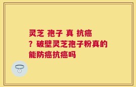 灵芝 孢子 真 抗癌？破壁灵芝孢子粉真的能防癌抗癌吗