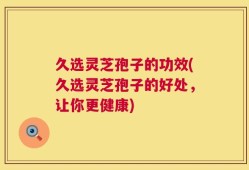 久选灵芝孢子的功效(久选灵芝孢子的好处，让你更健康)