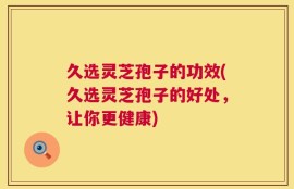 久选灵芝孢子的功效(久选灵芝孢子的好处，让你更健康)