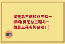 灵芝总三萜和总三萜一样吗(灵芝总三萜与一般总三萜有何区别？)
