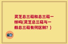 灵芝总三萜和总三萜一样吗(灵芝总三萜与一般总三萜有何区别？)