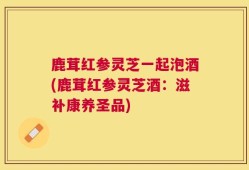 鹿茸红参灵芝一起泡酒(鹿茸红参灵芝酒：滋补康养圣品)