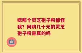 嗯那个灵芝孢子粉都怪我？网购几十元的灵芝孢子粉是真的吗