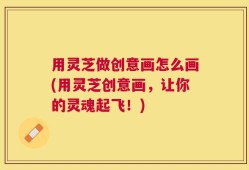 用灵芝做创意画怎么画(用灵芝创意画，让你的灵魂起飞！)