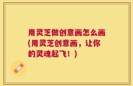 用灵芝做创意画怎么画(用灵芝创意画，让你的灵魂起飞！)