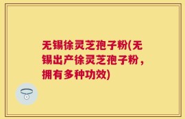 无锡徐灵芝孢子粉(无锡出产徐灵芝孢子粉，拥有多种功效)