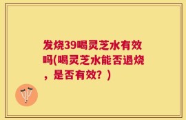 发烧39喝灵芝水有效吗(喝灵芝水能否退烧，是否有效？)