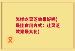 怎样吃灵芝效果好呢(最佳食用方式：让灵芝效果最大化)