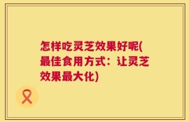 怎样吃灵芝效果好呢(最佳食用方式：让灵芝效果最大化)