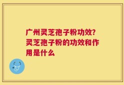 广州灵芝孢子粉功效？灵芝孢子粉的功效和作用是什么