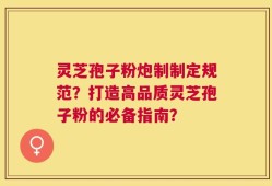 灵芝孢子粉炮制制定规范？打造高品质灵芝孢子粉的必备指南？
